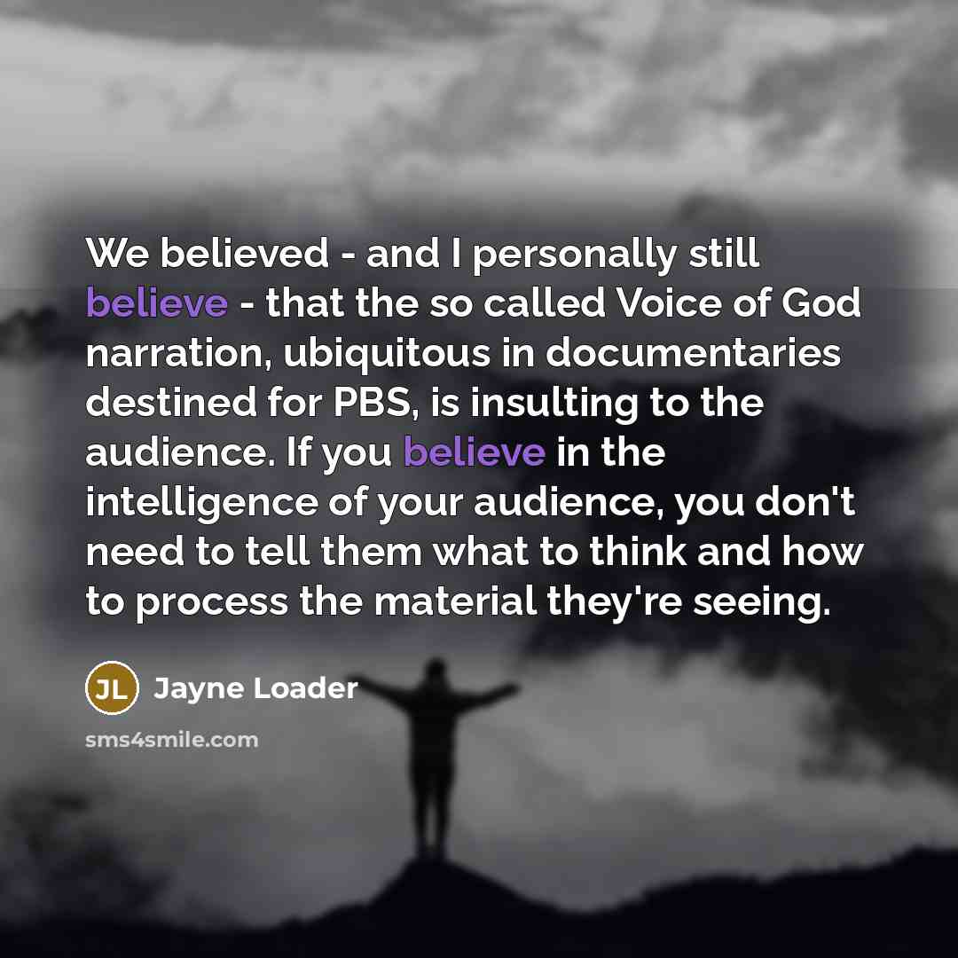 “We believed - and I personally still believe - that the so called Voice of God narration, ubiquitous in documentaries destined for PBS, is insulting to the audience. If you believe in the intelligence of your audience, you don't need to tell them what to think and how to process the material…” quote by Jayne Loader