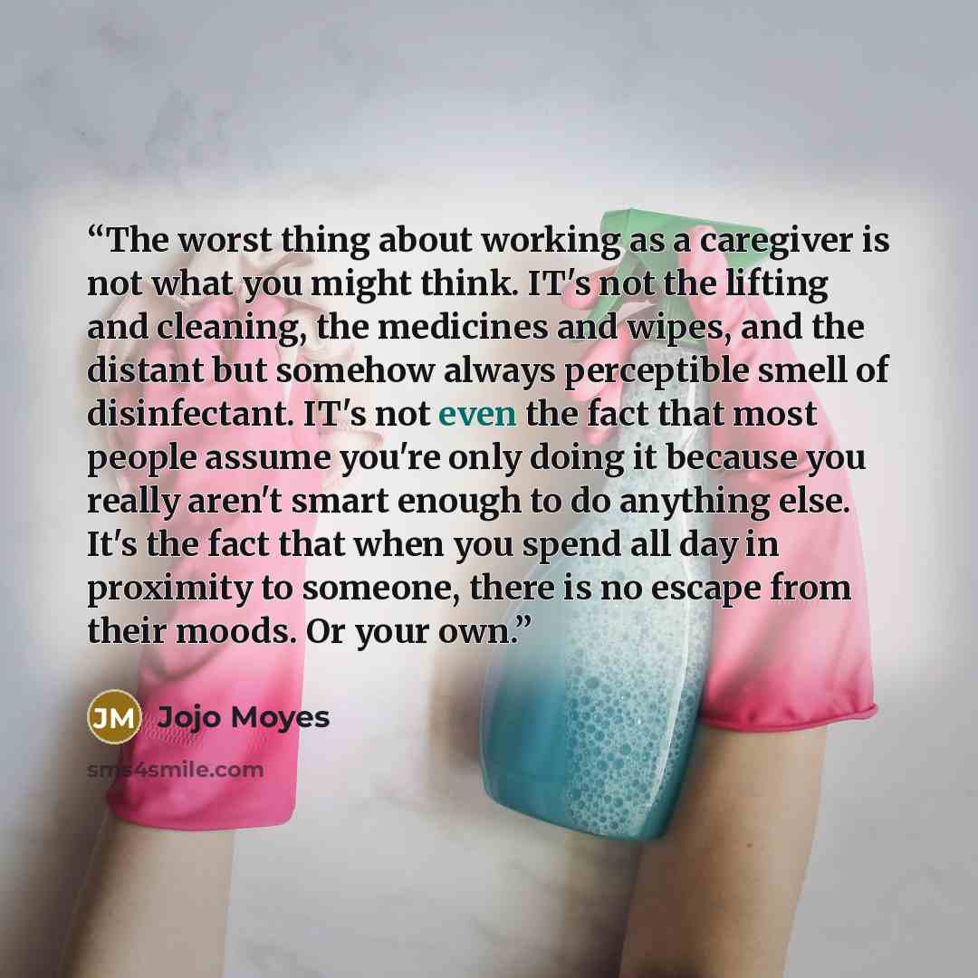 “The worst thing about working as a caregiver is not what you might think. IT's not the lifting and cleaning, the medicines and wipes, and the distant but somehow always perceptible smell of disinfectant. IT's not even the fact that most people assume you're only doing it because you really aren't…” quote by Jojo Moyes