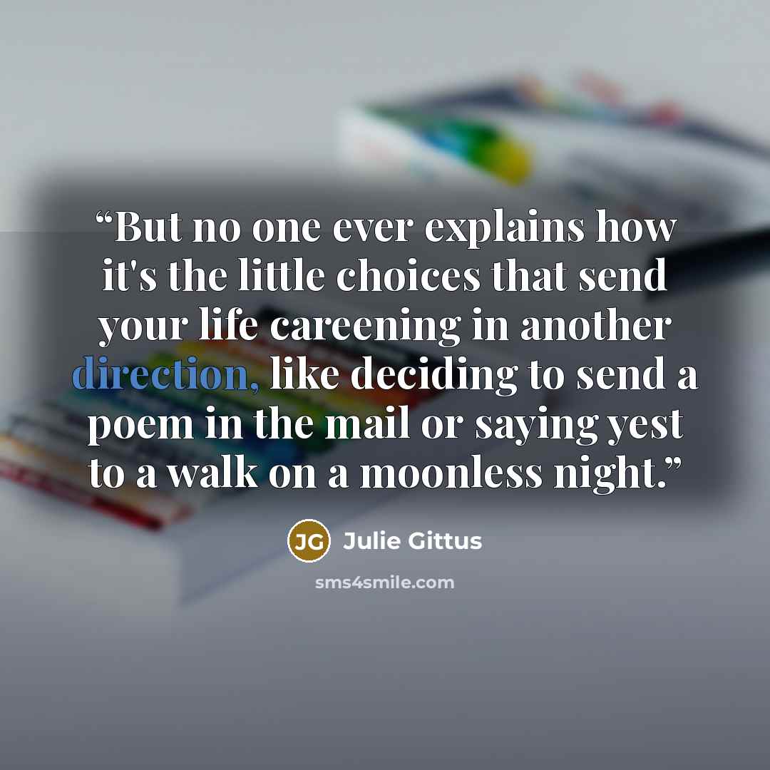 “But no one ever explains how it's the little choices that send your life careening in another direction, like deciding to send a poem in the mail or saying yest to a walk on a moonless night.” quote by Julie Gittus