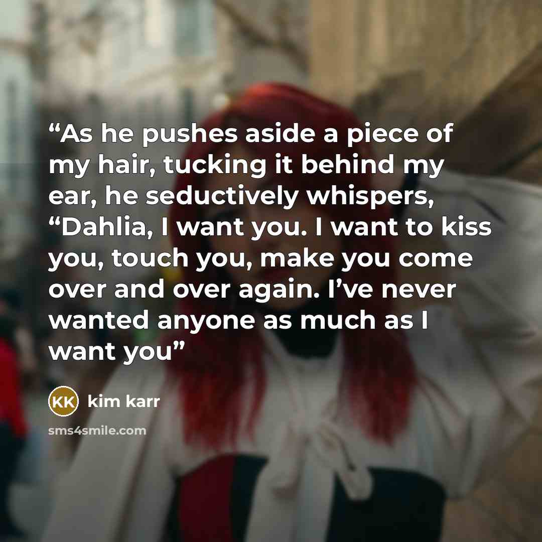 “As he pushes aside a piece of my hair, tucking it behind my ear, he seductively whispers, “Dahlia, I want you. I want to kiss you, touch you, make you come over and over again. I’ve never wanted anyone as much as I want you” quote by Kim Karr