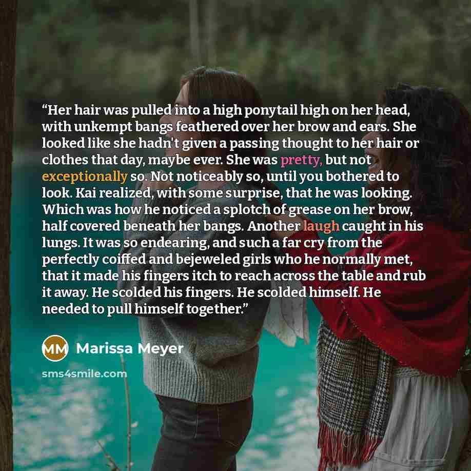 “Her hair was pulled into a high ponytail high on her head, with unkempt bangs feathered over her brow and ears. She looked like she hadn't given a passing thought to her hair or clothes that day, maybe ever. She was pretty, but not exceptionally so. Not noticeably so, until you bothered to look…” quote by Marissa Meyer