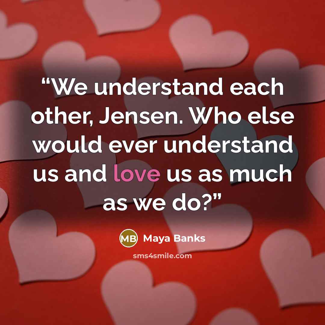 “We understand each other, Jensen. Who else would ever understand us and love us as much as we do?” quote by Maya Banks