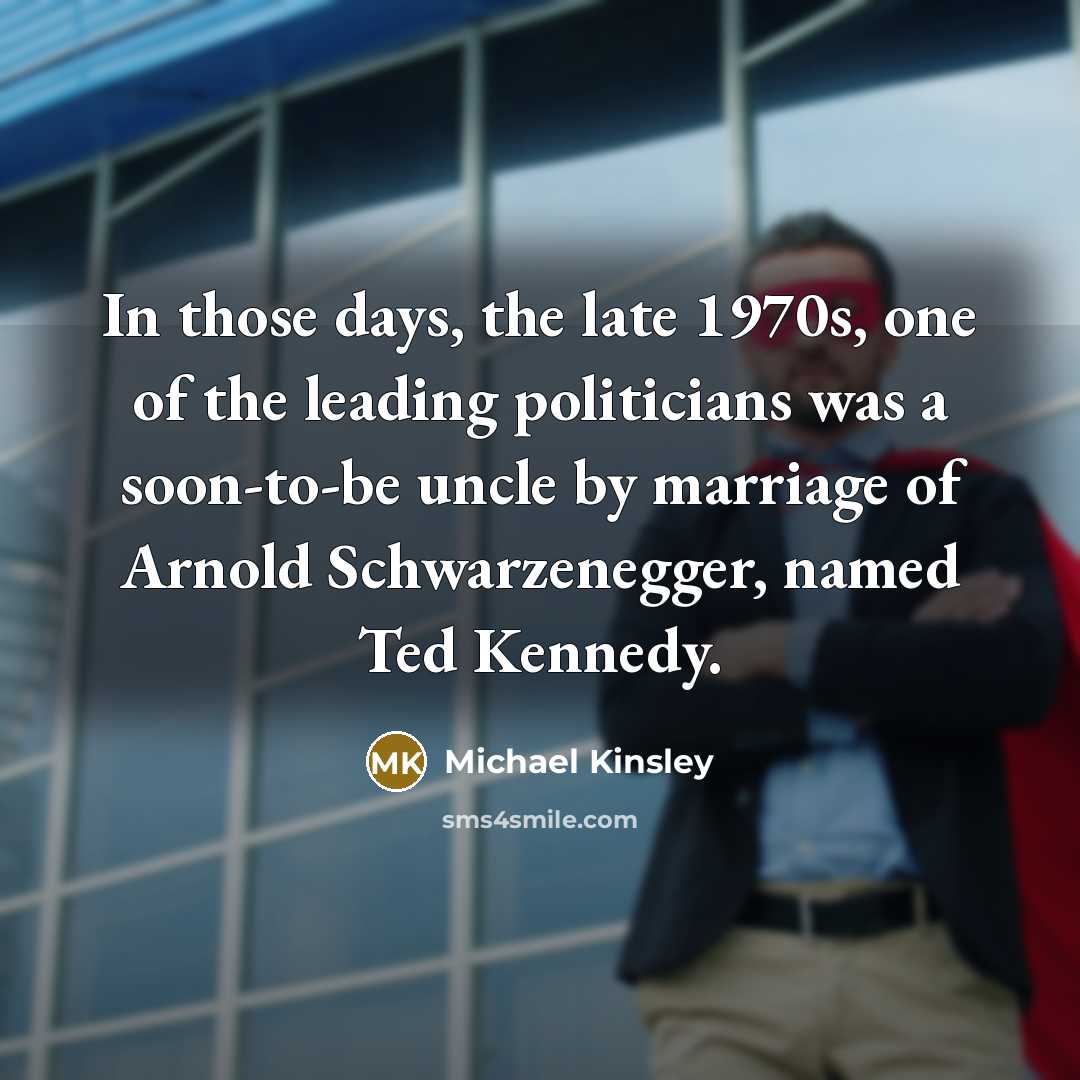 “In those days, the late 1970s, one of the leading politicians was a soon-to-be uncle by marriage of Arnold Schwarzenegger, named Ted Kennedy.” quote by Michael Kinsley