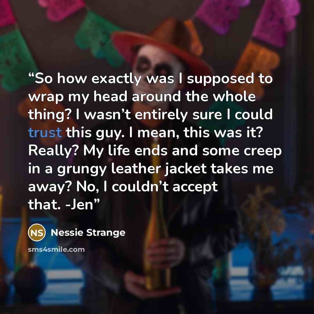 “So how exactly was I supposed to wrap my head around the whole thing? I wasn’t entirely sure I could trust this guy. I mean, this was it? Really? My life ends and some creep in a grungy leather jacket takes me away? No, I couldn’t accept that. -Jen” quote by Nessie Strange