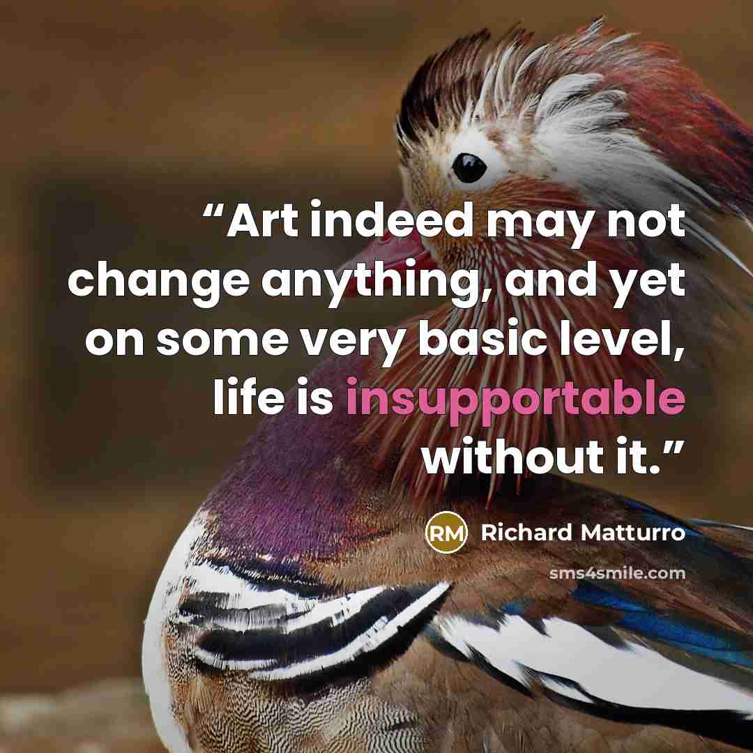 “Art indeed may not change anything, and yet on some very basic level, life is insupportable without it.” quote by Richard Matturro