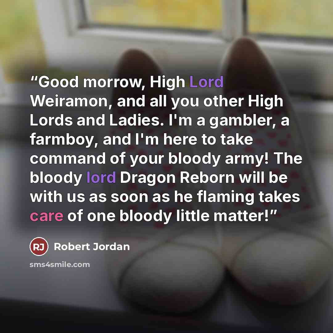 “Good morrow, High Lord Weiramon, and all you other High Lords and Ladies. I'm a gambler, a farmboy, and I'm here to take command of your bloody army! The bloody lord Dragon Reborn will be with us as soon as he flaming takes care of one bloody little matter!” quote by Robert Jordan