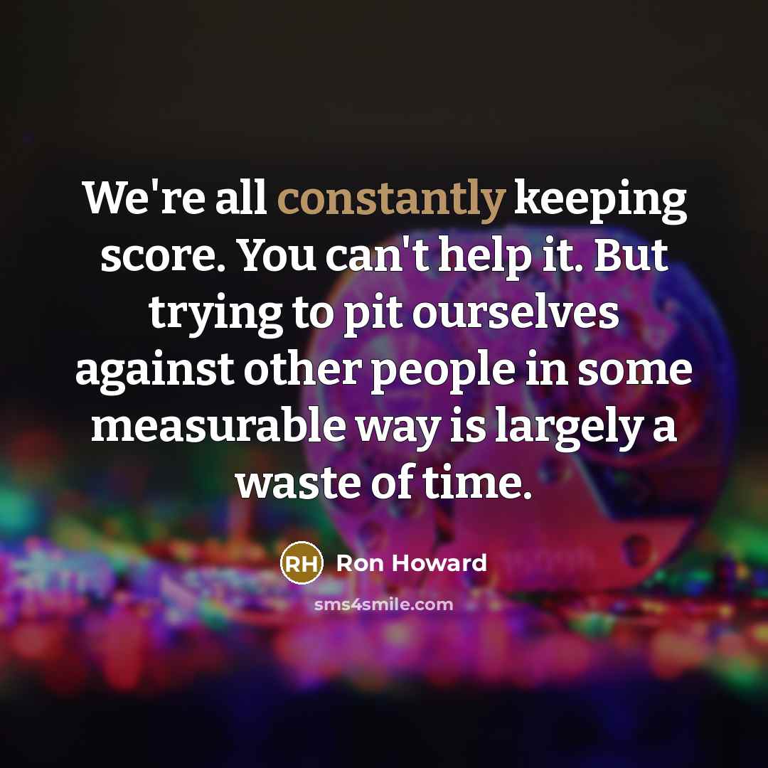 “We're all constantly keeping score. You can't help it. But trying to pit ourselves against other people in some measurable way is largely a waste of time.” quote by Ron Howard