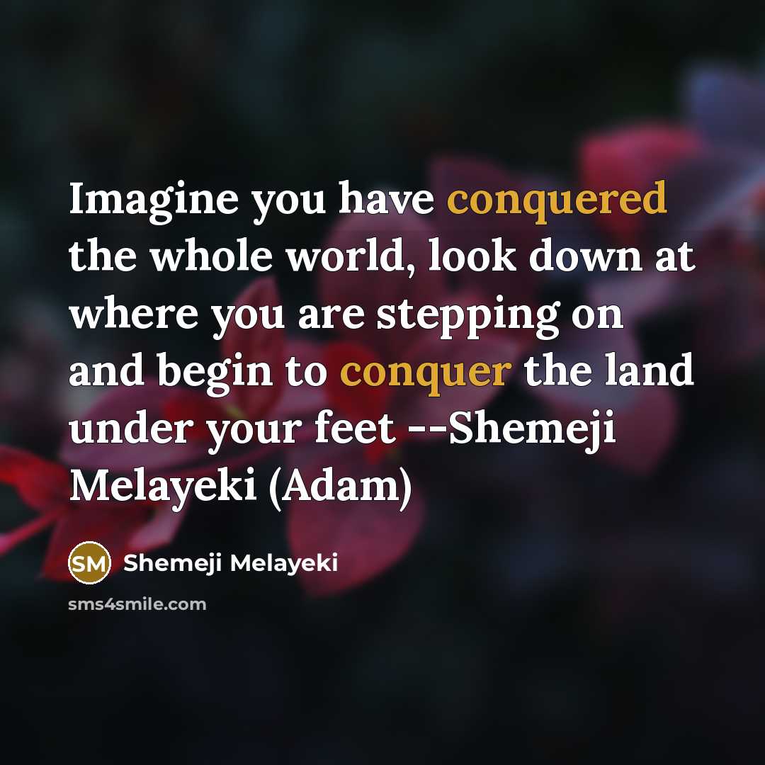 “Imagine you have conquered the whole world, look down at where you are stepping on and begin to conquer the land under your feet --Shemeji Melayeki (Adam)” quote by Shemeji Melayeki