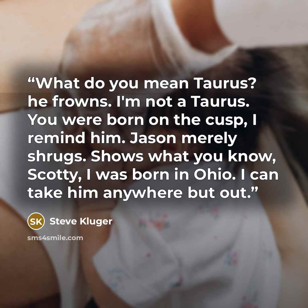 “What do you mean Taurus? he frowns. I'm not a Taurus. You were born on the cusp, I remind him. Jason merely shrugs. Shows what you know, Scotty, I was born in Ohio. I can take him anywhere but out.” quote by Steve Kluger