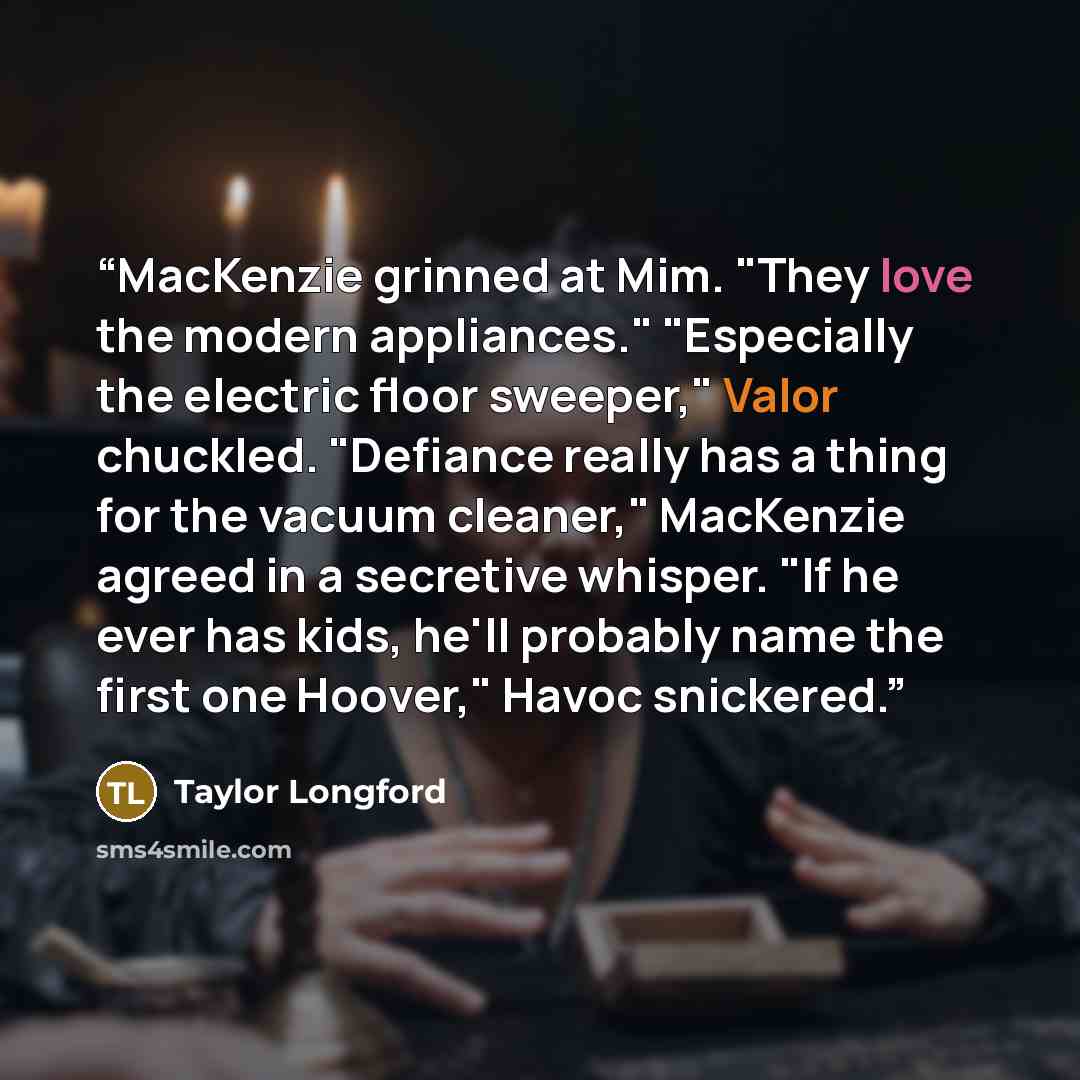 “MacKenzie grinned at Mim. "They love the modern appliances." "Especially the electric floor sweeper," Valor chuckled. "Defiance really has a thing for the vacuum cleaner," MacKenzie agreed in a secretive whisper. "If he ever has kids, he'll probably name the first one Hoover," Havoc snickered.” quote by Taylor Longford