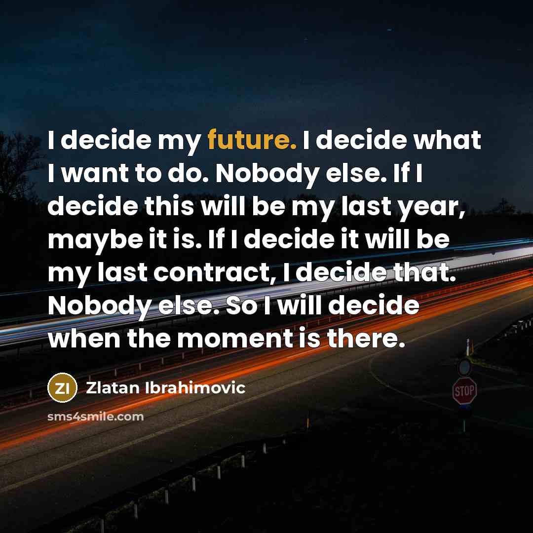 “I decide my future. I decide what I want to do. Nobody else. If I decide this will be my last year, maybe it is. If I decide it will be my last contract, I decide that. Nobody else. So I will decide when the moment is there.” quote by Zlatan Ibrahimovic