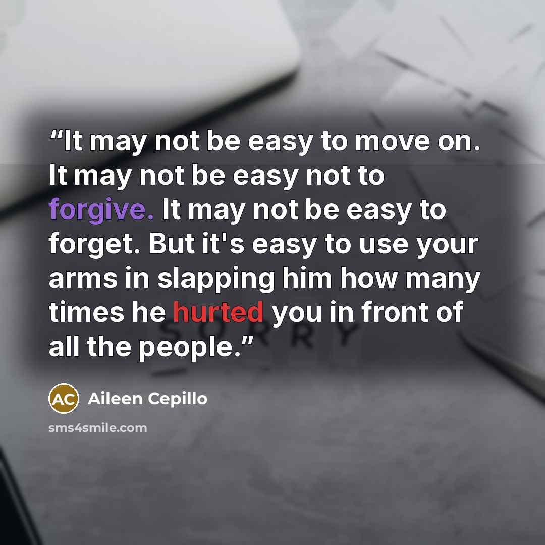 “It may not be easy to move on. It may not be easy not to forgive. It may not be easy to forget. But it's easy to use your arms in slapping him how many times he hurted you in front of all the people.” quote by Aileen Cepillo