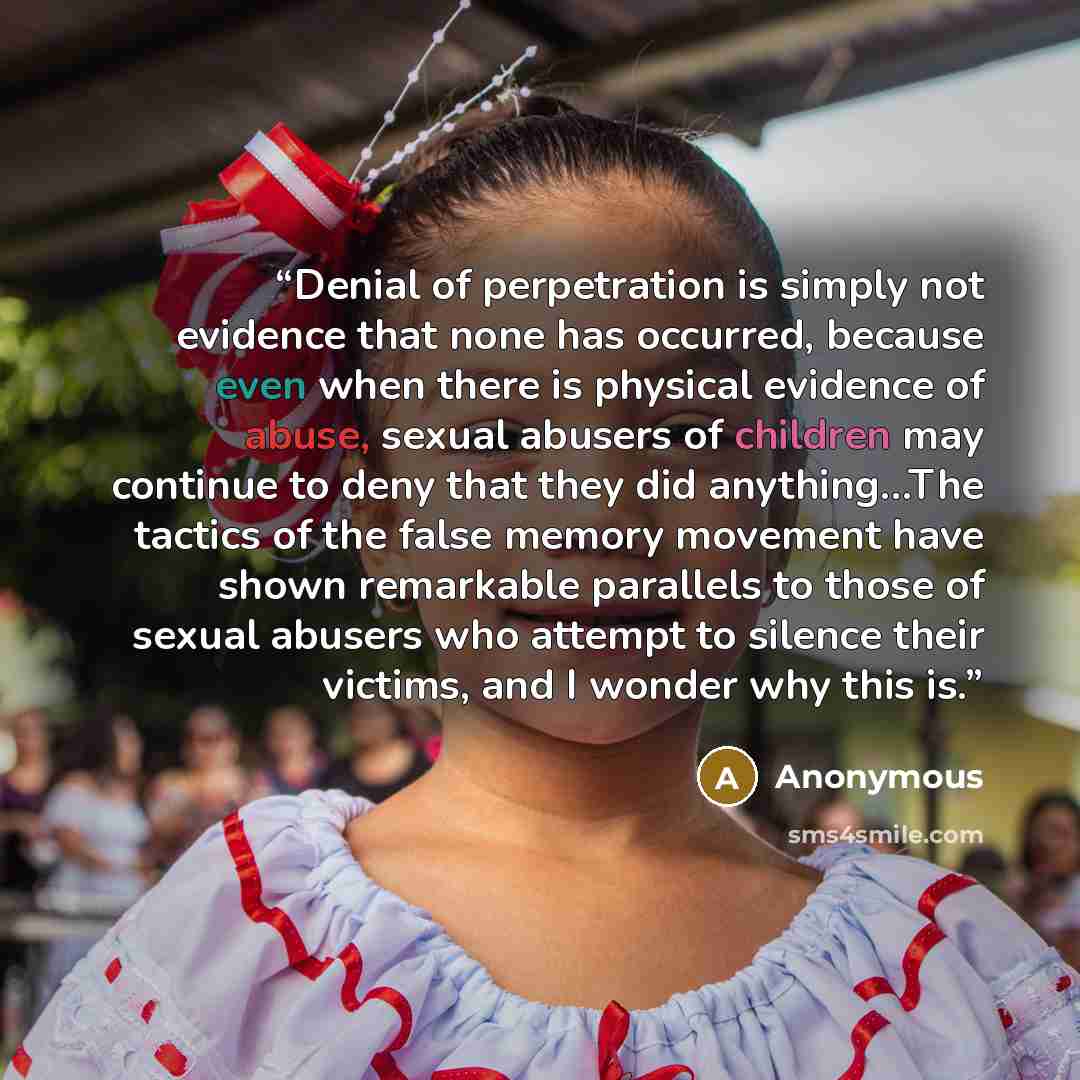 “Denial of perpetration is simply not evidence that none has occurred, because even when there is physical evidence of abuse, sexual abusers of children may continue to deny that they did anything…The tactics of the false memory movement have shown remarkable parallels to those of sexual abusers…” quote by Anonymous