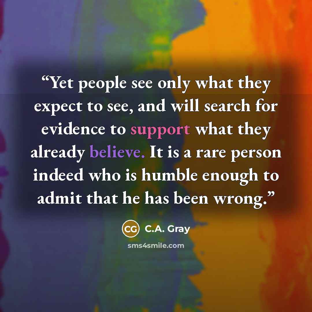 “Yet people see only what they expect to see, and will search for evidence to support what they already believe. It is a rare person indeed who is humble enough to admit that he has been wrong.” quote by C.A. Gray