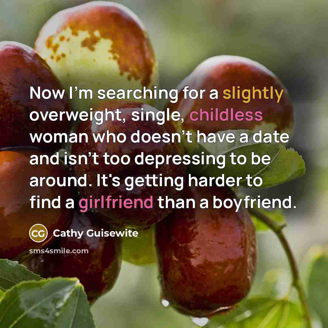 “Now I'm searching for a slightly overweight, single, childless woman who doesn't have a date and isn't too depressing to be around. It's getting harder to find a girlfriend than a boyfriend.” quote by Cathy Guisewite