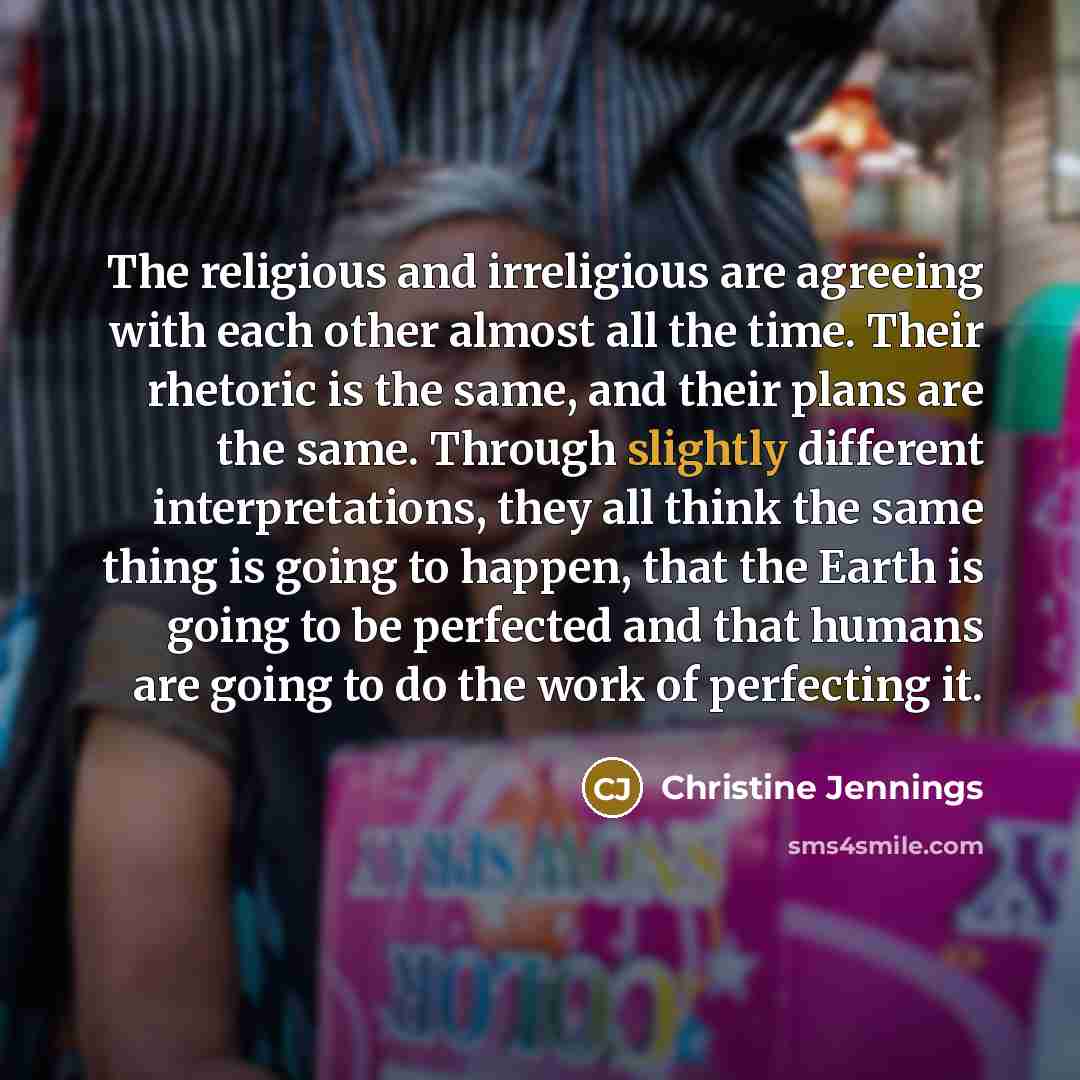 “The religious and irreligious are agreeing with each other almost all the time. Their rhetoric is the same, and their plans are the same. Through slightly different interpretations, they all think the same thing is going to happen, that the Earth is going to be perfected and that humans are going…” quote by Christine Jennings