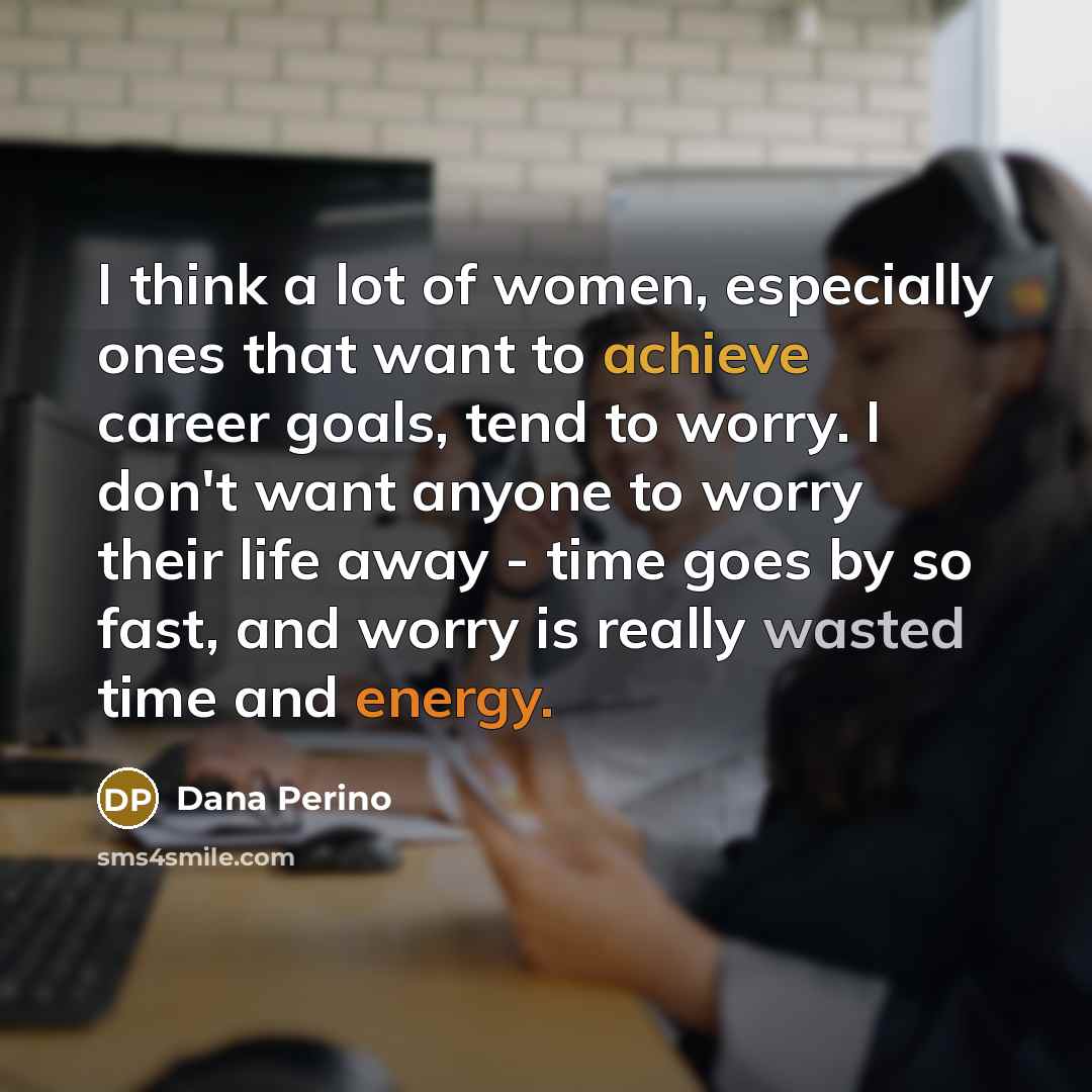 “I think a lot of women, especially ones that want to achieve career goals, tend to worry. I don't want anyone to worry their life away - time goes by so fast, and worry is really wasted time and energy.” quote by Dana Perino