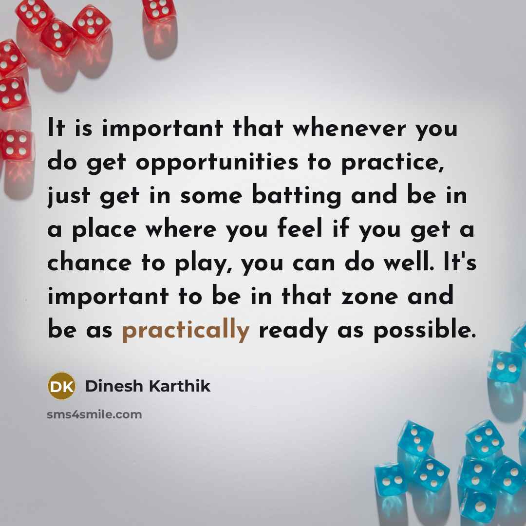 “It is important that whenever you do get opportunities to practice, just get in some batting and be in a place where you feel if you get a chance to play, you can do well. It's important to be in that zone and be as practically ready as possible.” quote by Dinesh Karthik