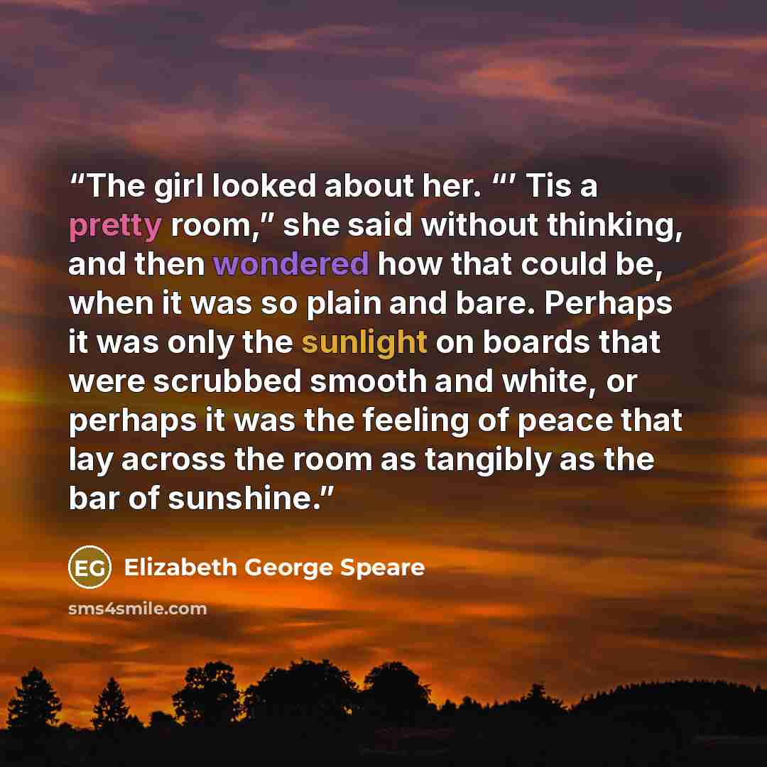 “The girl looked about her. “’ Tis a pretty room,” she said without thinking, and then wondered how that could be, when it was so plain and bare. Perhaps it was only the sunlight on boards that were scrubbed smooth and white, or perhaps it was the feeling of peace that lay across the room as…” quote by Elizabeth George Speare