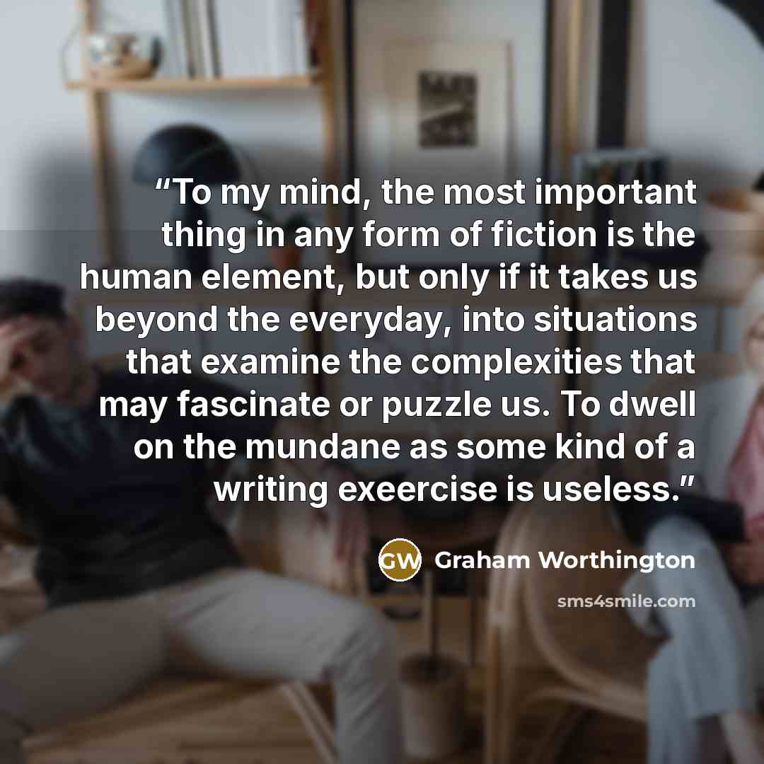“To my mind, the most important thing in any form of fiction is the human element, but only if it takes us beyond the everyday, into situations that examine the complexities that may fascinate or puzzle us. To dwell on the mundane as some kind of a writing exeercise is useless.” quote by Graham Worthington