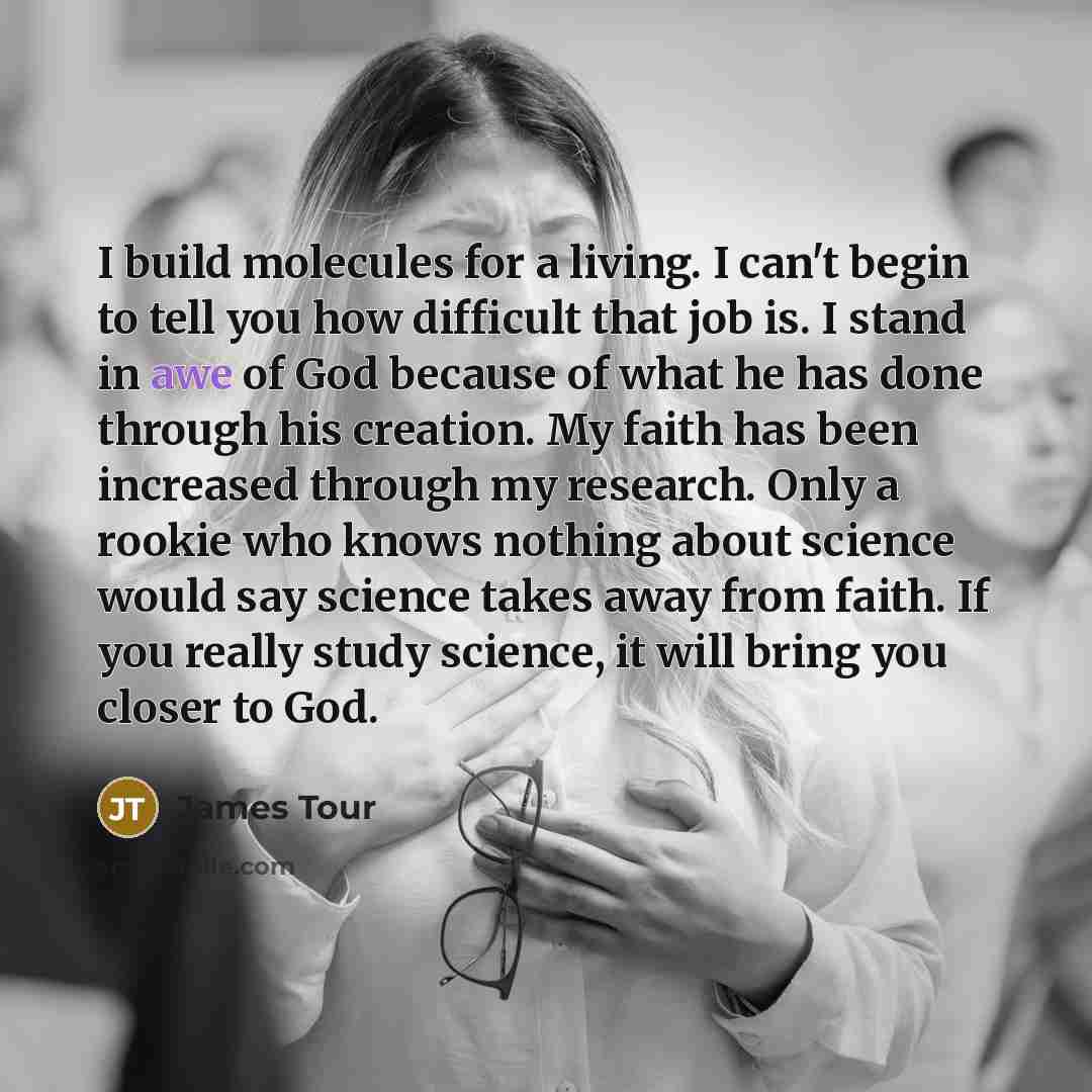 “I build molecules for a living. I can't begin to tell you how difficult that job is. I stand in awe of God because of what he has done through his creation. My faith has been increased through my research. Only a rookie who knows nothing about science would say science takes away from faith. If…” quote by James Tour