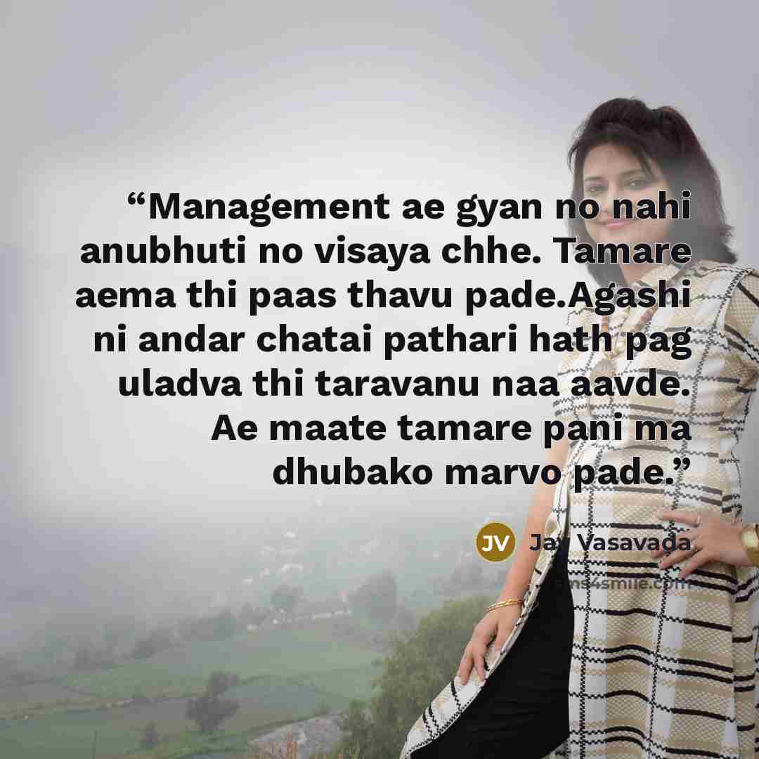“Management ae gyan no nahi anubhuti no visaya chhe. Tamare aema thi paas thavu pade.Agashi ni andar chatai pathari hath pag uladva thi taravanu naa aavde. Ae maate tamare pani ma dhubako marvo pade.” quote by Jay Vasavada