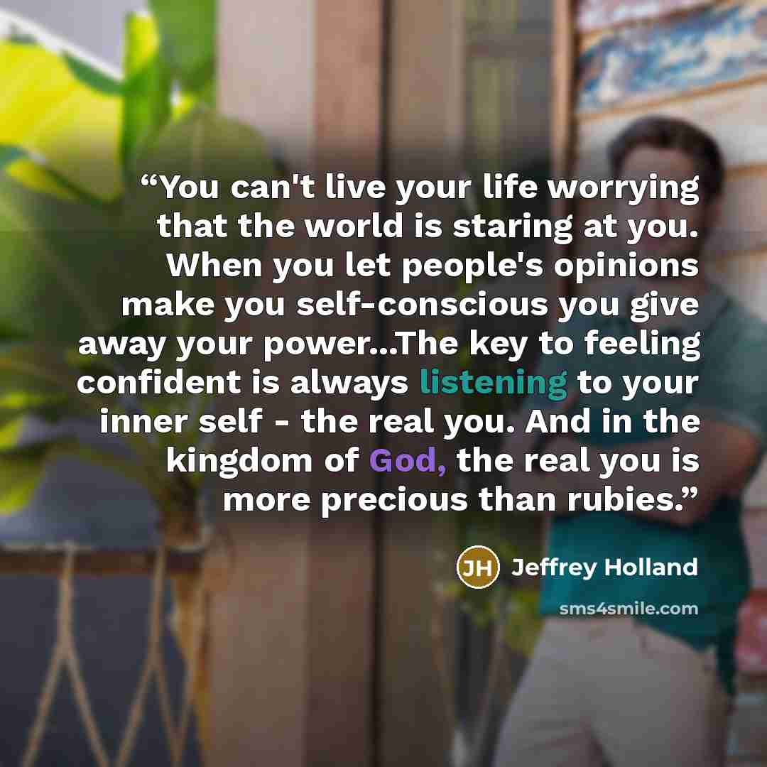 “You can't live your life worrying that the world is staring at you. When you let people's opinions make you self-conscious you give away your power...The key to feeling confident is always listening to your inner self - the real you. And in the kingdom of God, the real you is more precious than…” quote by Jeffrey Holland