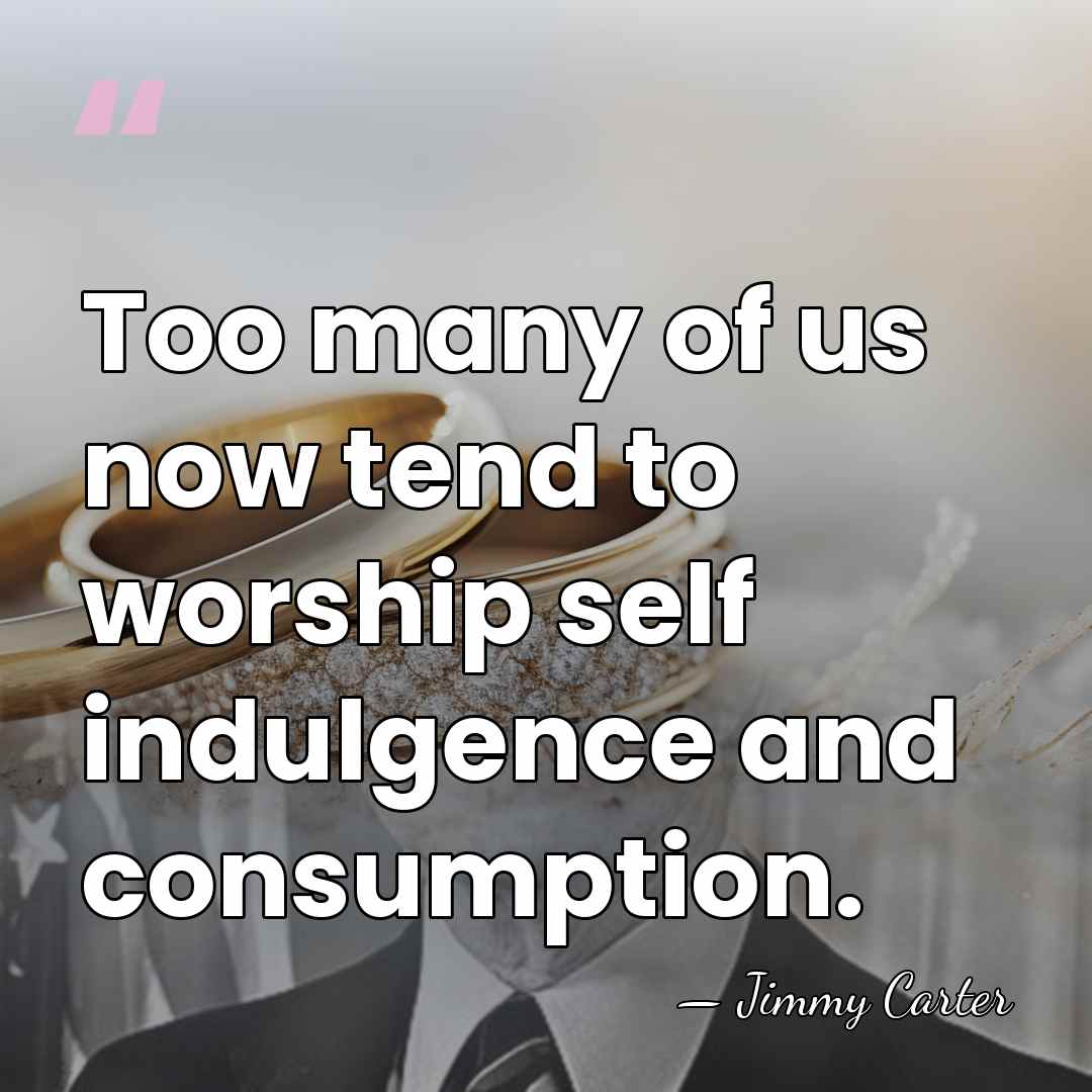 Too many of us now tend to worship self indulgence and consumption. - Jimmy Carter