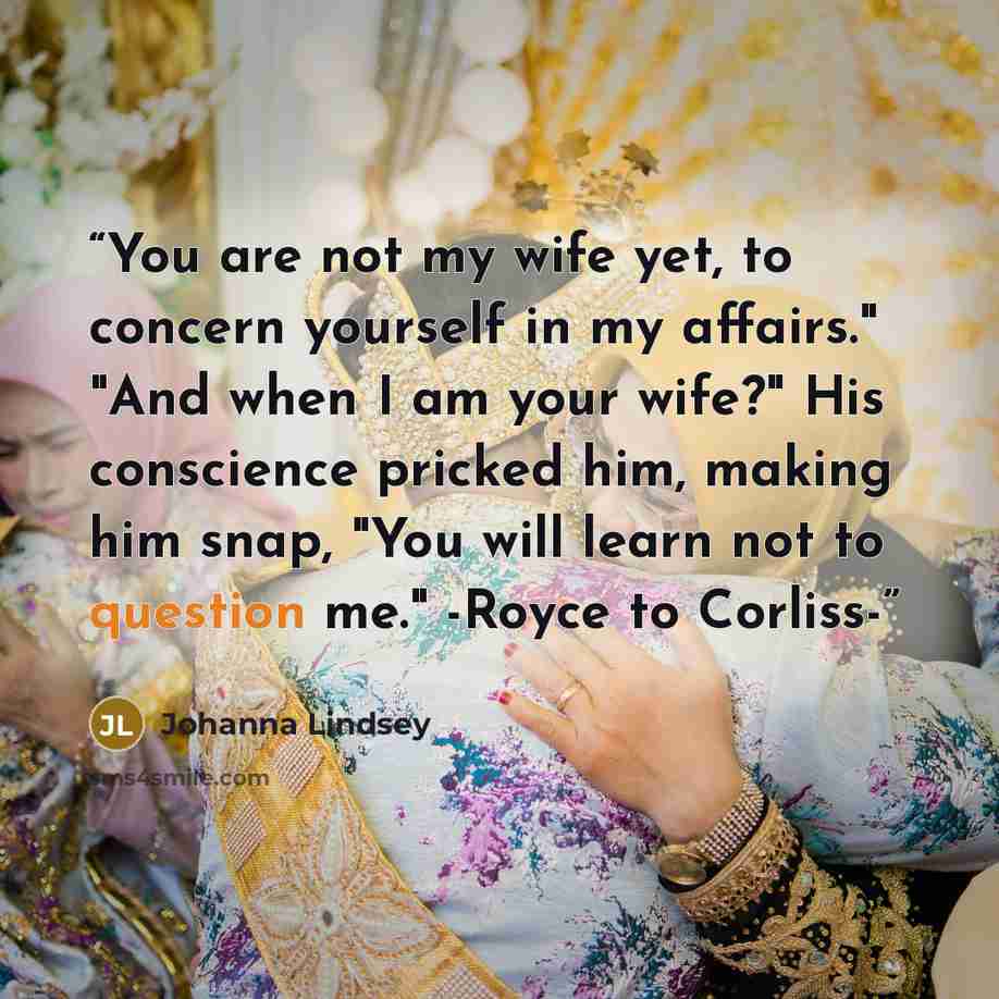 “You are not my wife yet, to concern yourself in my affairs." "And when I am your wife?" His conscience pricked him, making him snap, "You will learn not to question me." -Royce to Corliss-” quote by Johanna Lindsey