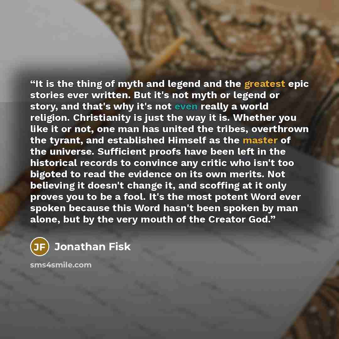 “It is the thing of myth and legend and the greatest epic stories ever written. But it's not myth or legend or story, and that's why it's not even really a world religion. Christianity is just the way it is. Whether you like it or not, one man has united the tribes, overthrown the tyrant, and…” quote by Jonathan Fisk