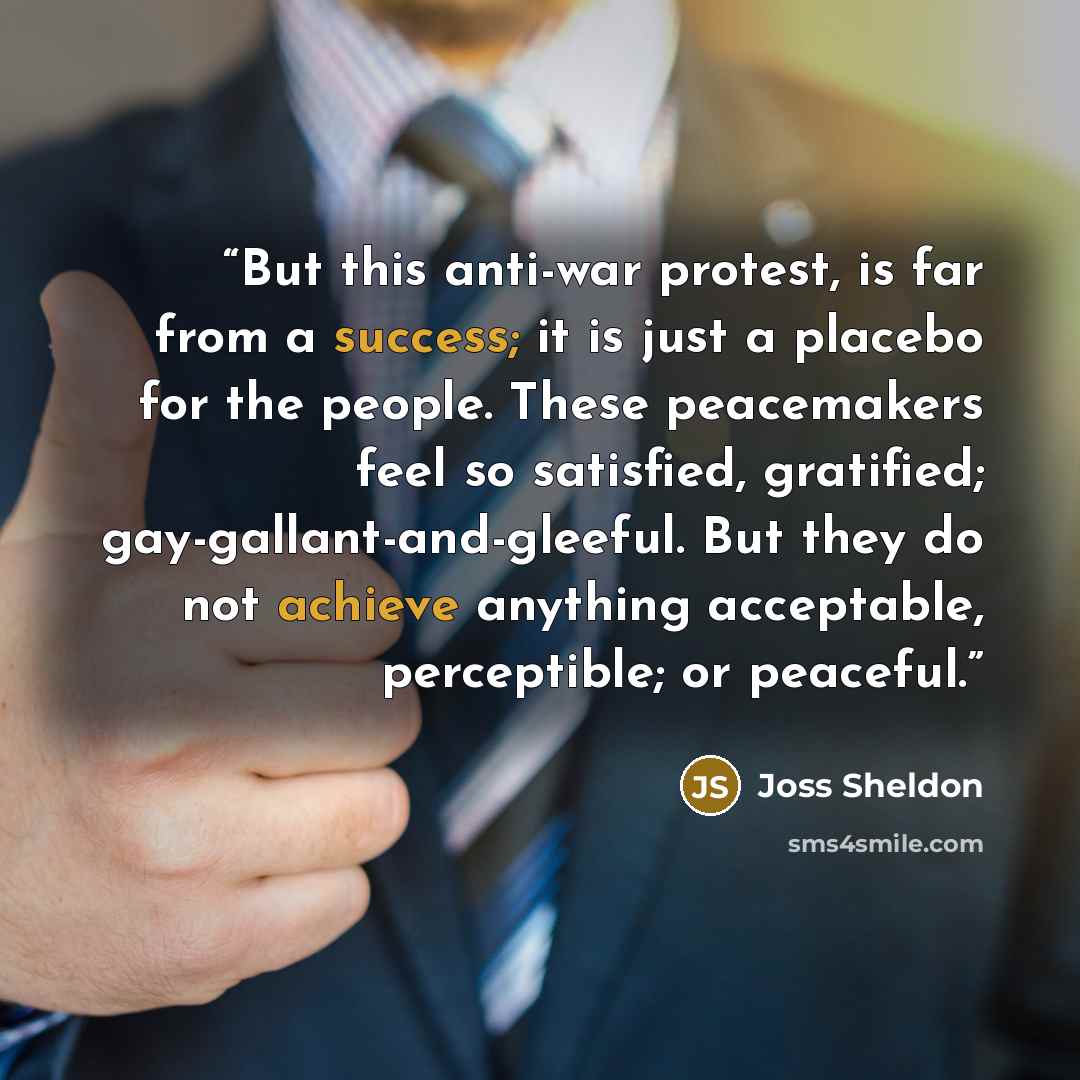 “But this anti-war protest, is far from a success; it is just a placebo for the people. These peacemakers feel so satisfied, gratified; gay-gallant-and-gleeful. But they do not achieve anything acceptable, perceptible; or peaceful.” quote by Joss Sheldon