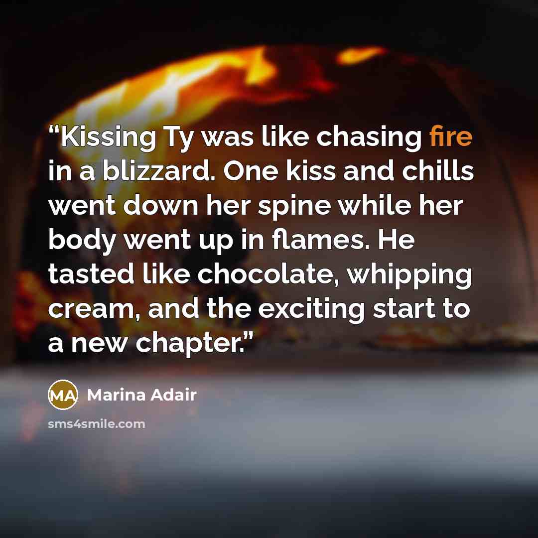 “Kissing Ty was like chasing fire in a blizzard. One kiss and chills went down her spine while her body went up in flames. He tasted like chocolate, whipping cream, and the exciting start to a new chapter.” quote by Marina Adair
