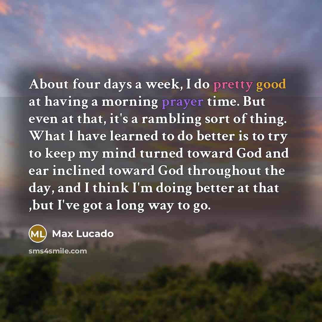 “About four days a week, I do pretty good at having a morning prayer time. But even at that, it's a rambling sort of thing. What I have learned to do better is to try to keep my mind turned toward God and ear inclined toward God throughout the day, and I think I'm doing better at that ,but I've got…” quote by Max Lucado