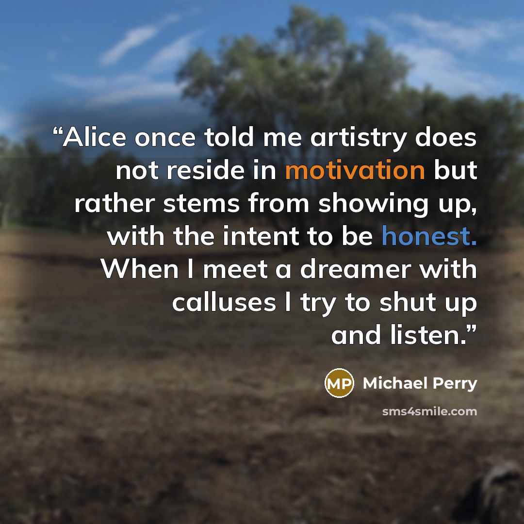 “Alice once told me artistry does not reside in motivation but rather stems from showing up, with the intent to be honest. When I meet a dreamer with calluses I try to shut up and listen.” quote by Michael Perry