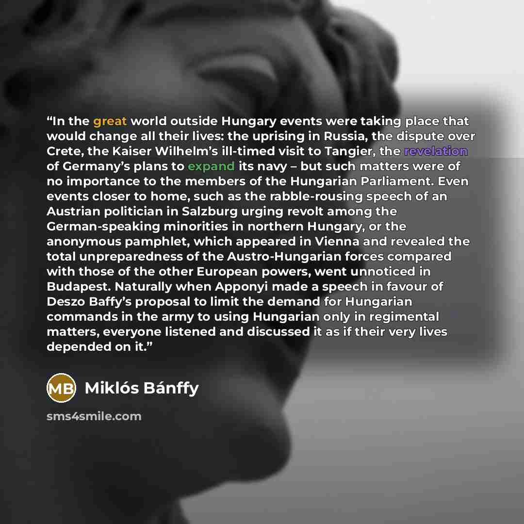 “In the great world outside Hungary events were taking place that would change all their lives: the uprising in Russia, the dispute over Crete, the Kaiser Wilhelm’s ill-timed visit to Tangier, the revelation of Germany’s plans to expand its navy – but such matters were of no importance to the…” quote by Miklós Bánffy