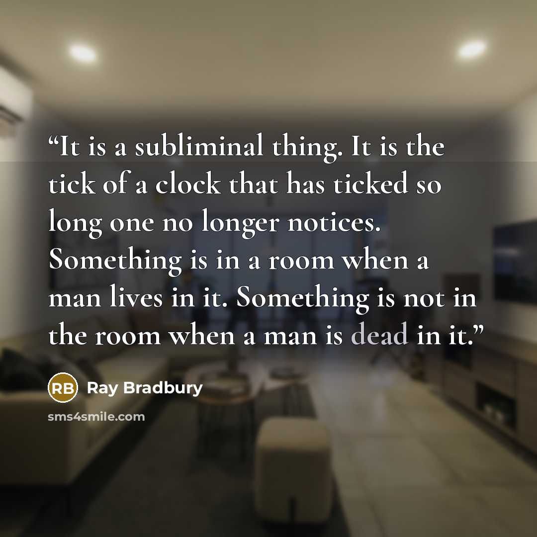 “It is a subliminal thing. It is the tick of a clock that has ticked so long one no longer notices. Something is in a room when a man lives in it. Something is not in the room when a man is dead in it.” quote by Ray Bradbury