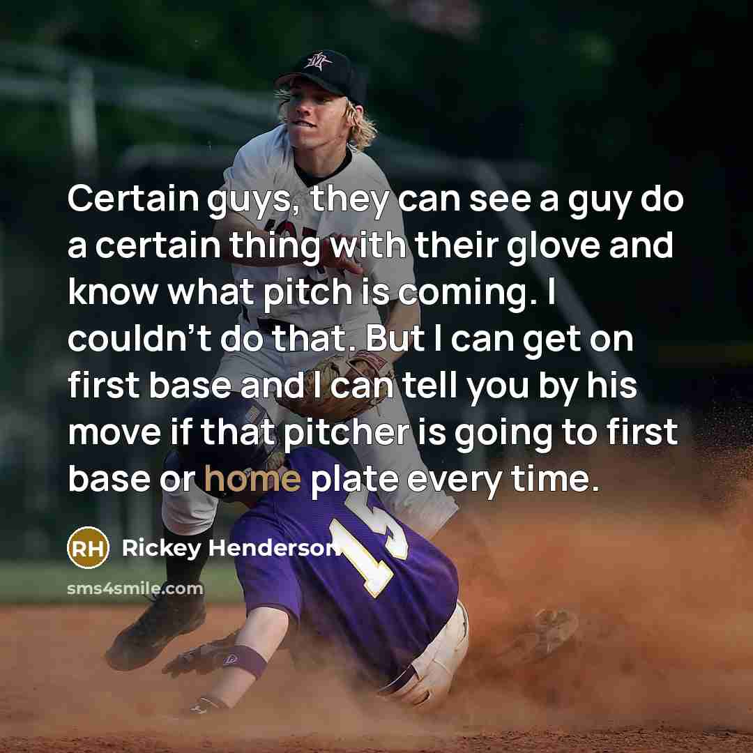 “Certain guys, they can see a guy do a certain thing with their glove and know what pitch is coming. I couldn't do that. But I can get on first base and I can tell you by his move if that pitcher is going to first base or home plate every time.” quote by Rickey Henderson