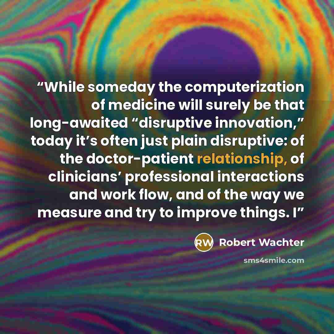 “While someday the computerization of medicine will surely be that long-awaited “disruptive innovation,” today it’s often just plain disruptive: of the doctor-patient relationship, of clinicians’ professional interactions and work flow, and of the way we measure and try to improve things. I” quote by Robert Wachter