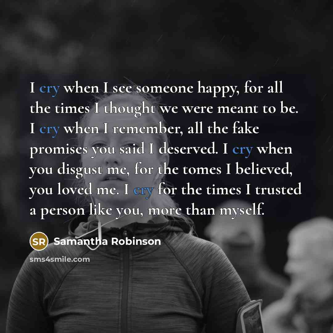 “I cry when I see someone happy, for all the times I thought we were meant to be. I cry when I remember, all the fake promises you said I deserved. I cry when you disgust me, for the tomes I believed, you loved me. I cry for the times I trusted a person like you, more than myself.” quote by Samantha Robinson