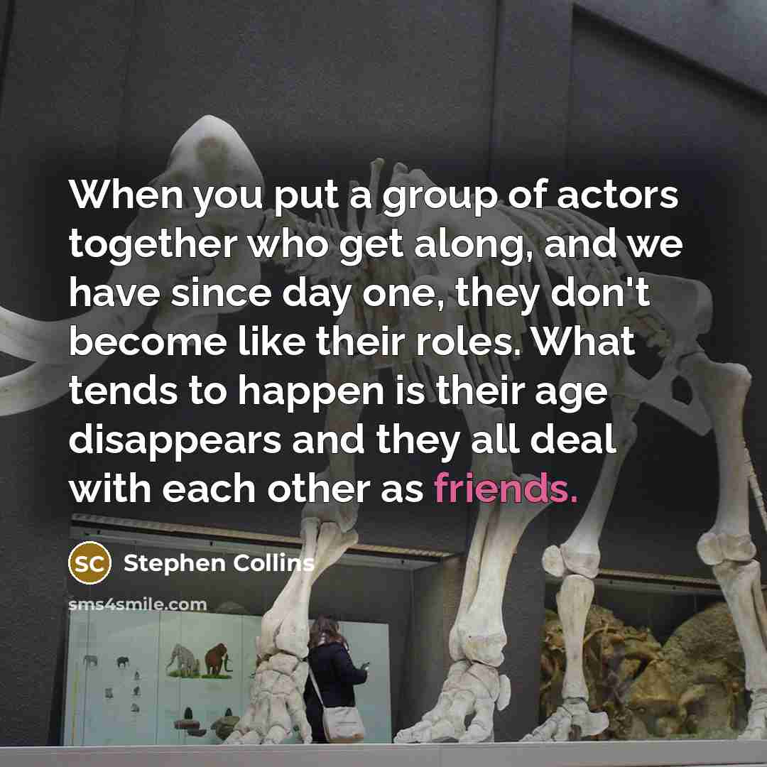“When you put a group of actors together who get along, and we have since day one, they don't become like their roles. What tends to happen is their age disappears and they all deal with each other as friends.” quote by Stephen Collins