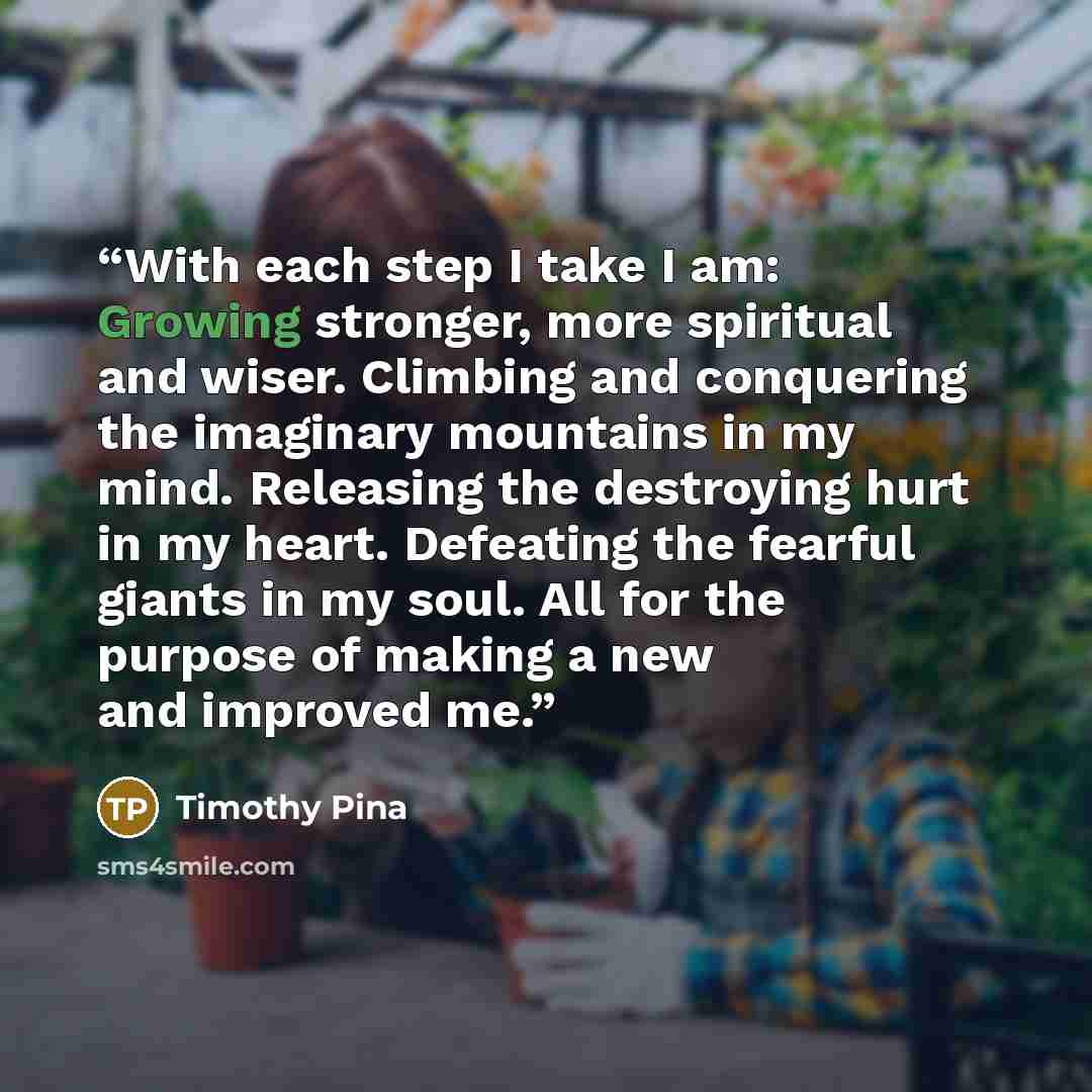 “With each step I take I am: Growing stronger, more spiritual and wiser. Climbing and conquering the imaginary mountains in my mind. Releasing the destroying hurt in my heart. Defeating the fearful giants in my soul. All for the purpose of making a new and improved me.” quote by Timothy Pina