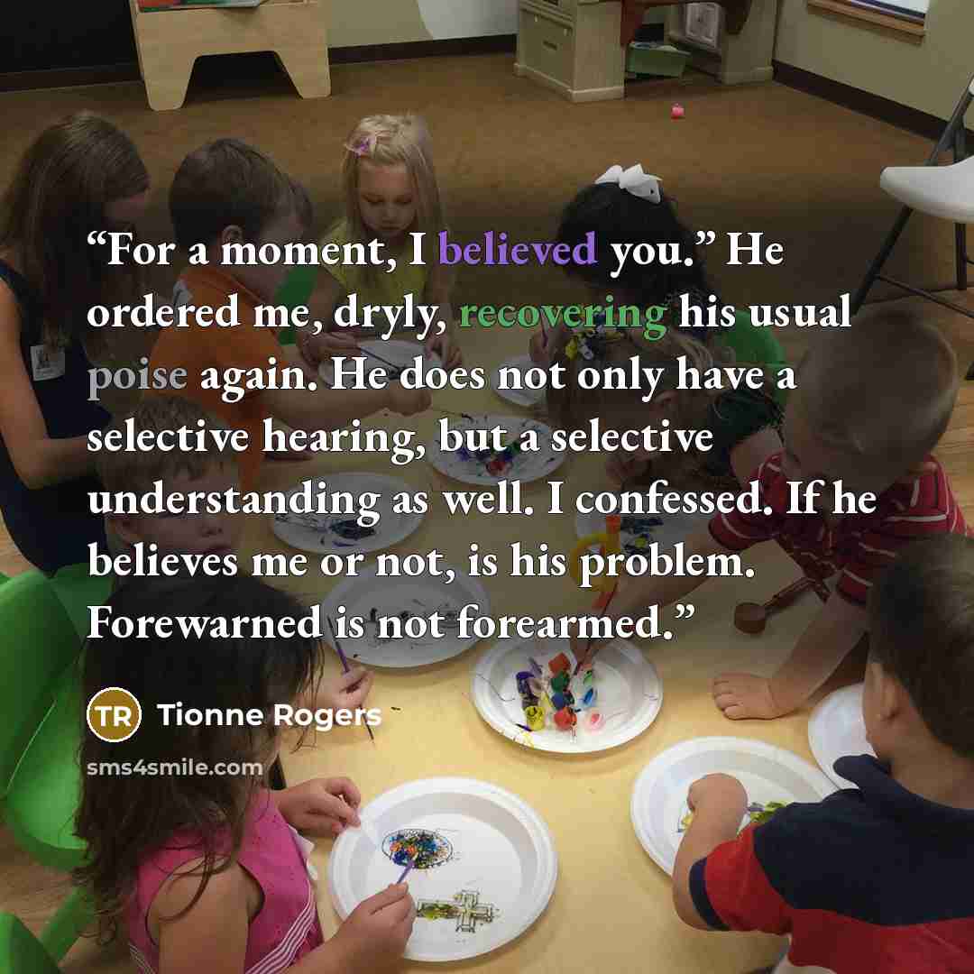 “For a moment, I believed you.” He ordered me, dryly, recovering his usual poise again. He does not only have a selective hearing, but a selective understanding as well. I confessed. If he believes me or not, is his problem. Forewarned is not forearmed.” quote by Tionne Rogers