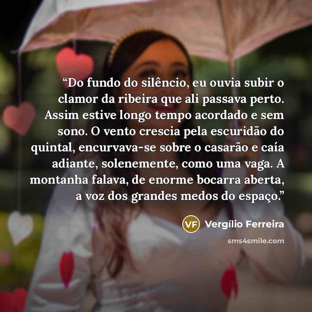 “Do fundo do silêncio, eu ouvia subir o clamor da ribeira que ali passava perto. Assim estive longo tempo acordado e sem sono. O vento crescia pela escuridão do quintal, encurvava-se sobre o casarão e caía adiante, solenemente, como uma vaga. A montanha falava, de enorme bocarra aberta, a voz dos…” quote by Vergílio Ferreira