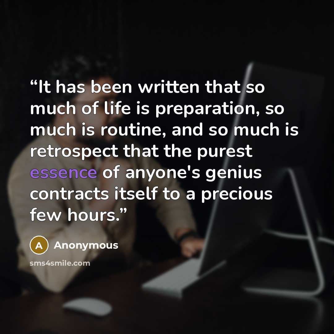 “It has been written that so much of life is preparation, so much is routine, and so much is retrospect that the purest essence of anyone's genius contracts itself to a precious few hours.” quote by Anonymous