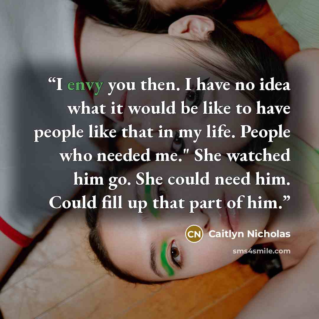 “I envy you then. I have no idea what it would be like to have people like that in my life. People who needed me." She watched him go. She could need him. Could fill up that part of him.” quote by Caitlyn Nicholas