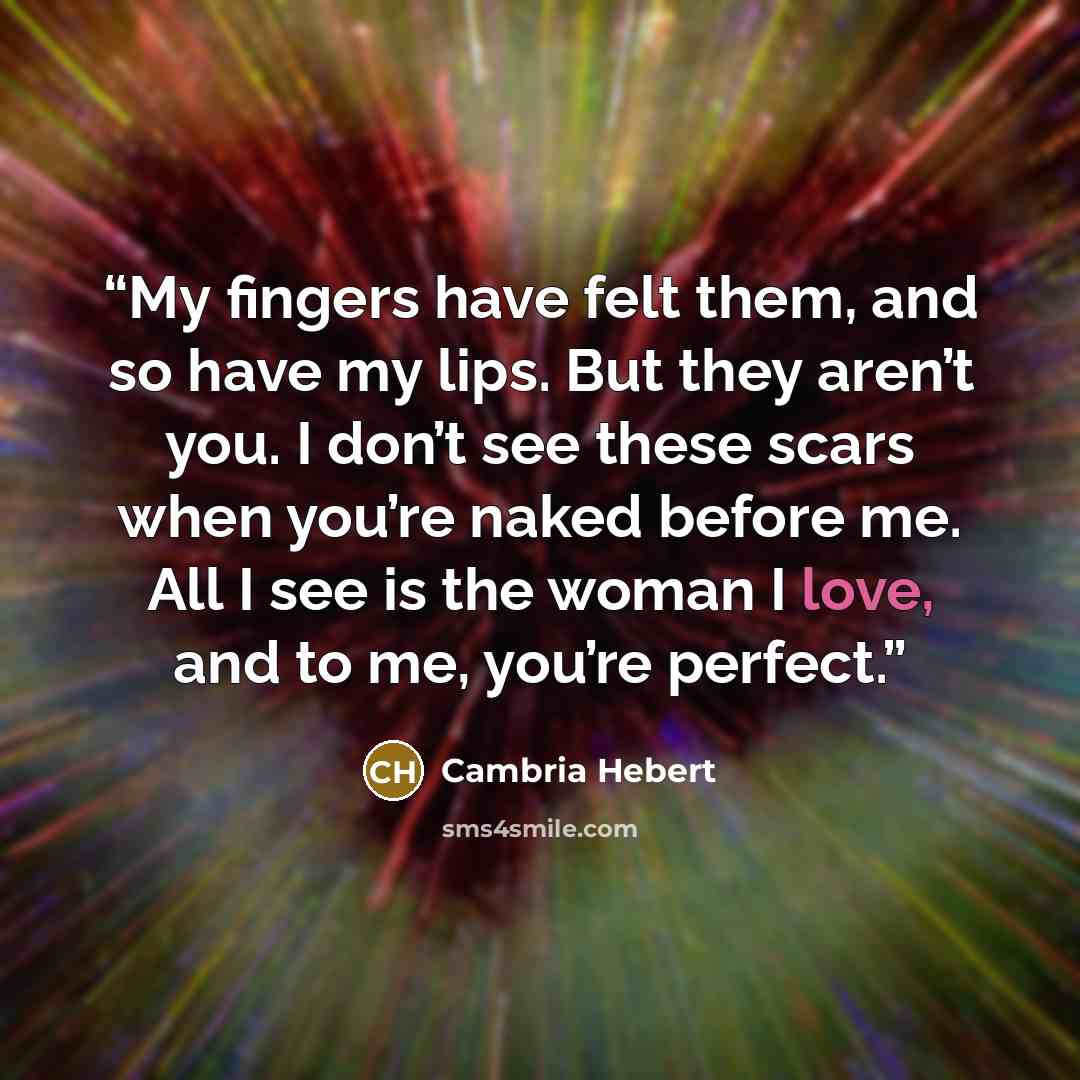 “My fingers have felt them, and so have my lips. But they aren’t you. I don’t see these scars when you’re naked before me. All I see is the woman I love, and to me, you’re perfect.” quote by Cambria Hebert