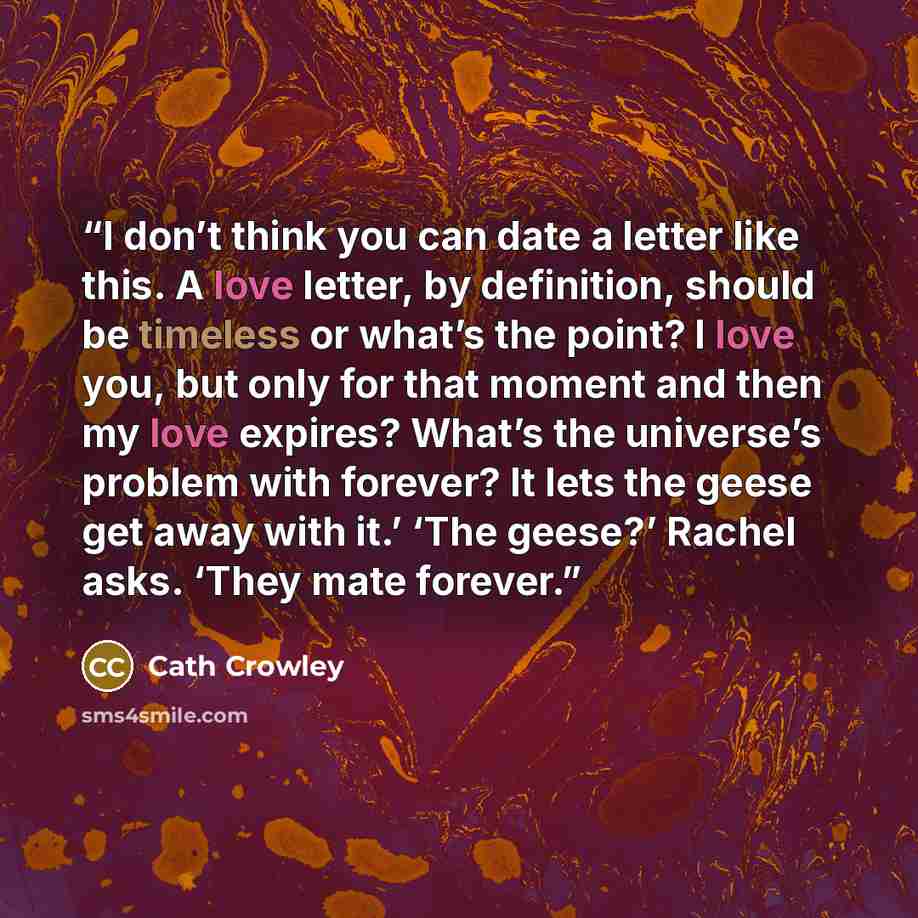 “I don’t think you can date a letter like this. A love letter, by definition, should be timeless or what’s the point? I love you, but only for that moment and then my love expires? What’s the universe’s problem with forever? It lets the geese get away with it.’ ‘The geese?’ Rachel asks. ‘They mate…” quote by Cath Crowley