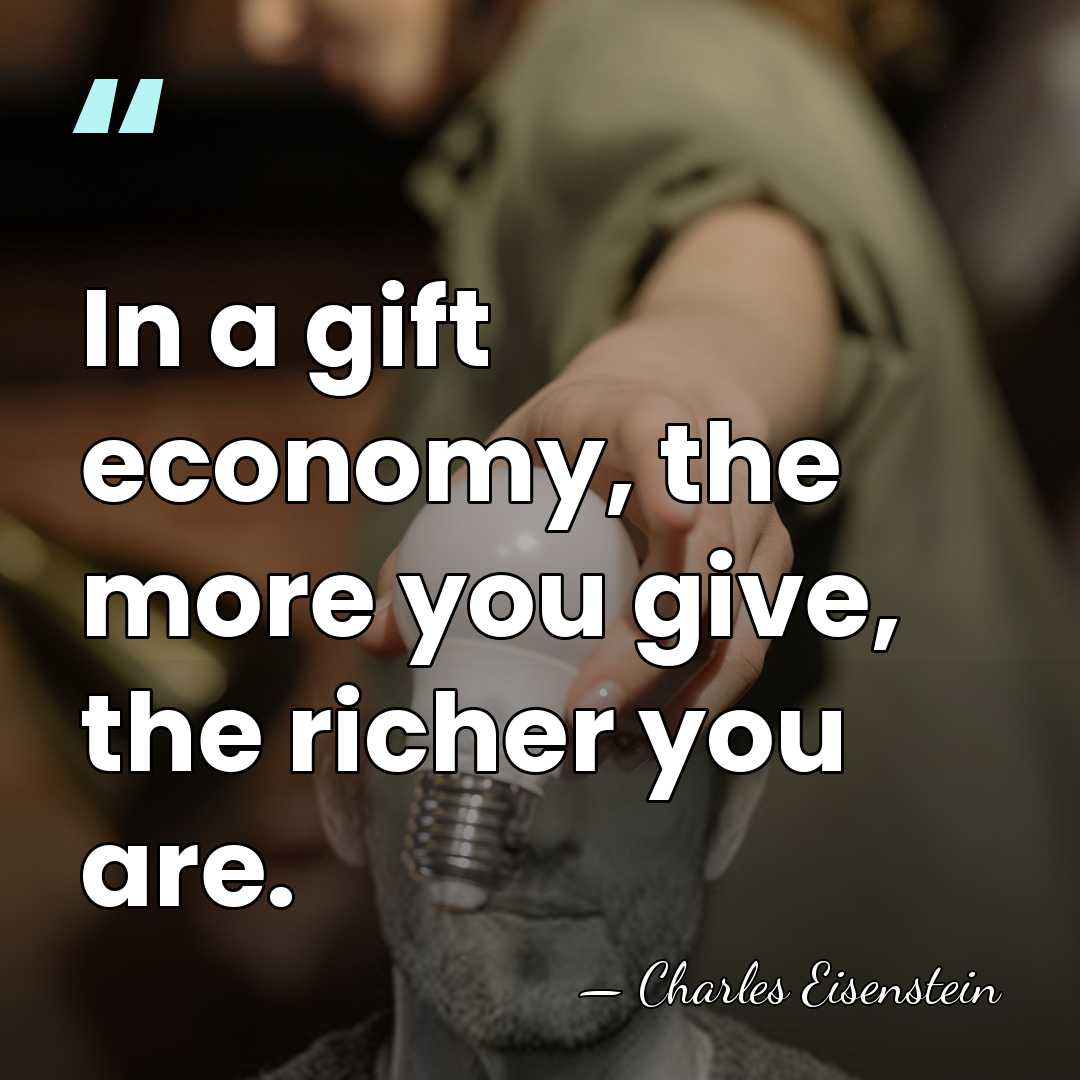 In a gift economy, the more you give, the richer you are. - Charles Eisenstein