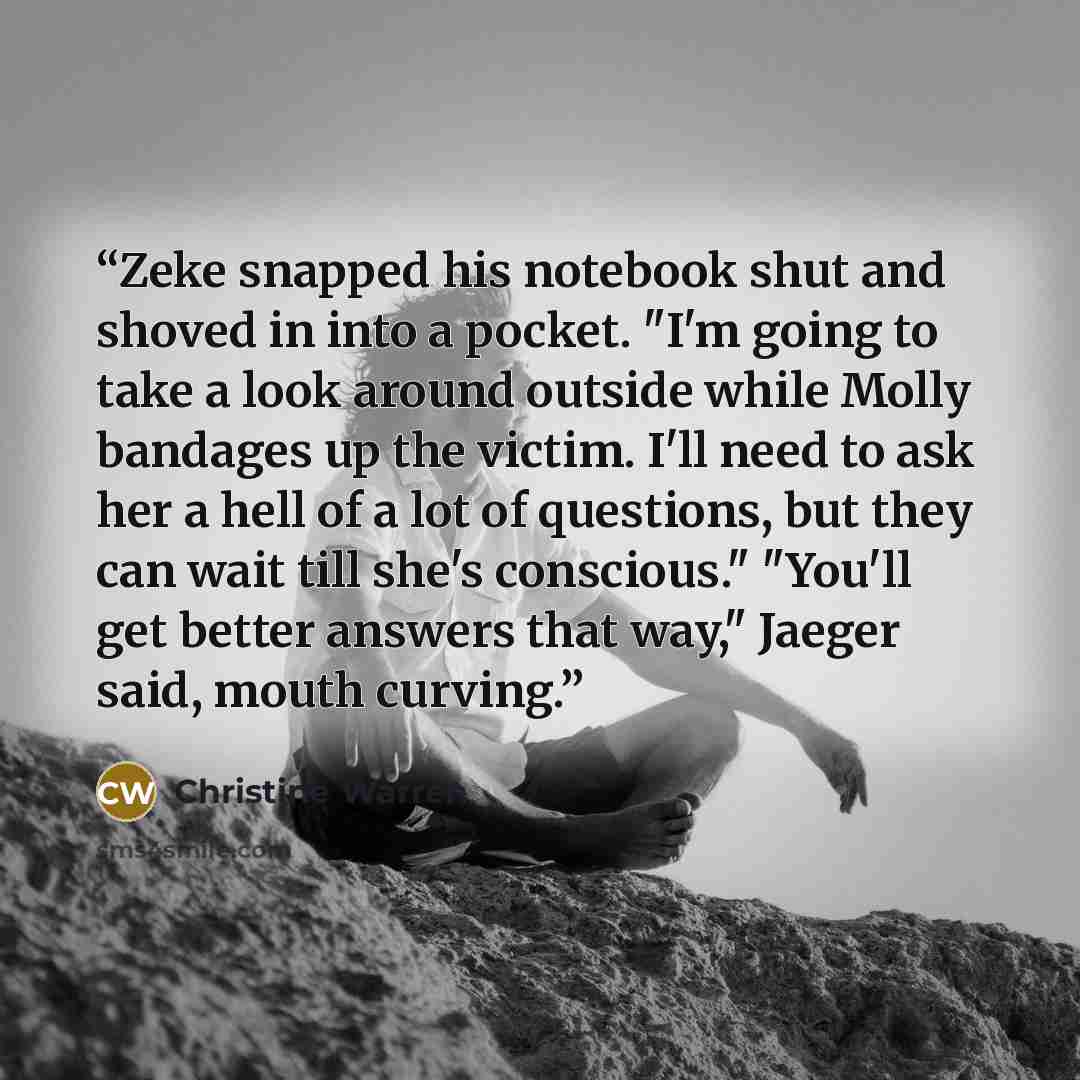 “Zeke snapped his notebook shut and shoved in into a pocket. "I'm going to take a look around outside while Molly bandages up the victim. I'll need to ask her a hell of a lot of questions, but they can wait till she's conscious." "You'll get better answers that way," Jaeger said, mouth curving.” quote by Christine Warren
