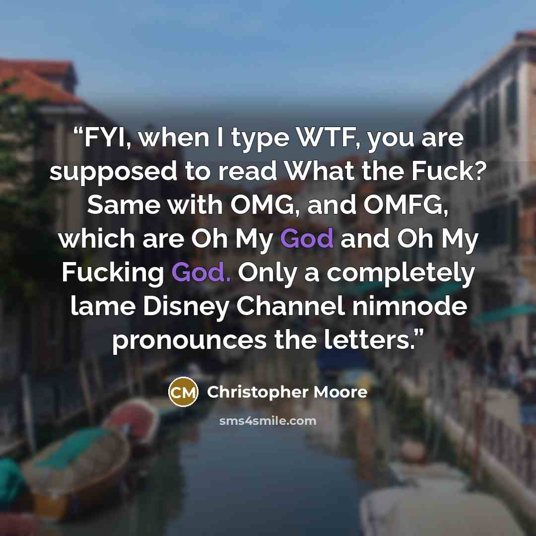 “FYI, when I type WTF, you are supposed to read What the Fuck? Same with OMG, and OMFG, which are Oh My God and Oh My Fucking God. Only a completely lame Disney Channel nimnode pronounces the letters.” quote by Christopher Moore